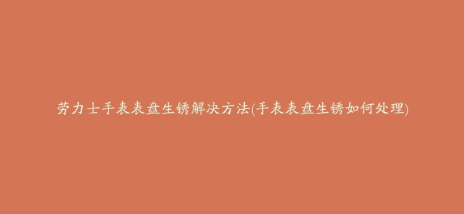 劳力士手表表盘生锈解决方法(手表表盘生锈如何处理)