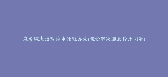 浪琴腕表出现停走处理办法(轻松解决腕表停走问题)