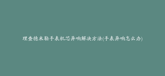 理查德米勒手表机芯异响解决方法(手表异响怎么办)