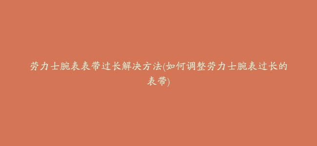 劳力士腕表表带过长解决方法(如何调整劳力士腕表过长的表带)