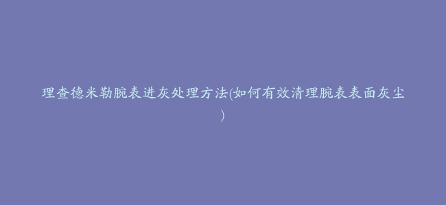 理查德米勒腕表进灰处理方法(如何有效清理腕表表面灰尘)