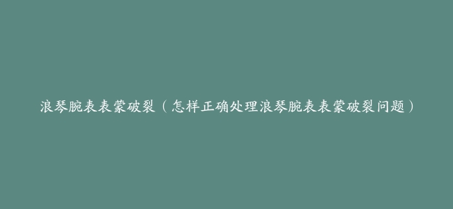 浪琴腕表表蒙破裂（怎样正确处理浪琴腕表表蒙破裂问题）