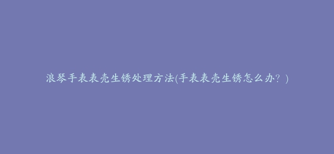 浪琴手表表壳生锈处理方法(手表表壳生锈怎么办？)