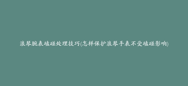 浪琴腕表磕碰处理技巧(怎样保护浪琴手表不受磕碰影响)