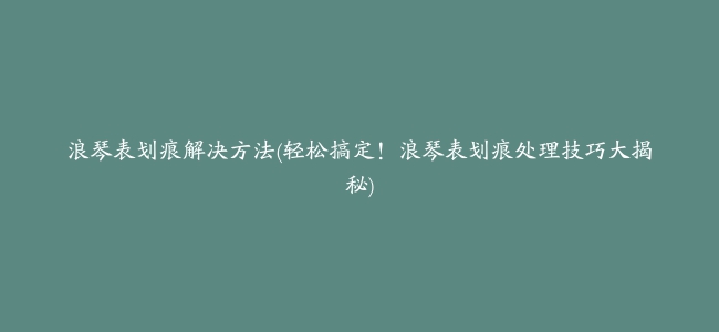 浪琴表划痕解决方法(轻松搞定！浪琴表划痕处理技巧大揭秘)