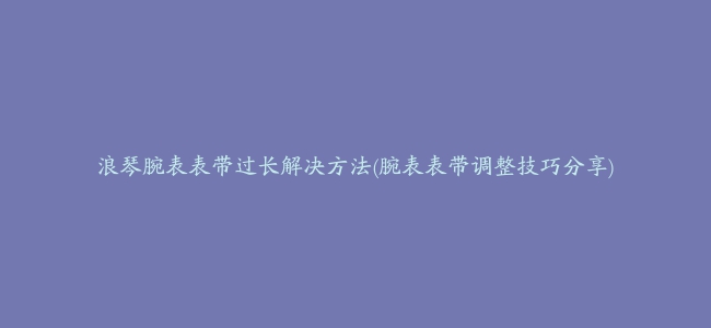 浪琴腕表表带过长解决方法(腕表表带调整技巧分享)