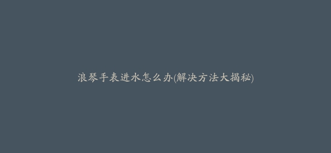 浪琴手表进水怎么办(解决方法大揭秘)