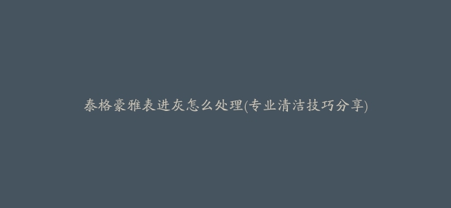 泰格豪雅表进灰怎么处理(专业清洁技巧分享)