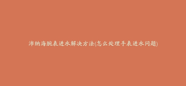 沛纳海腕表进水解决方法(怎么处理手表进水问题)