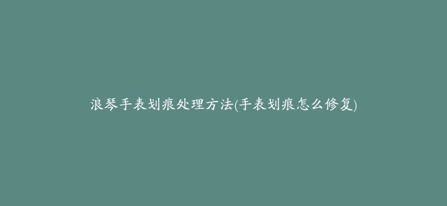 浪琴手表划痕处理方法(手表划痕怎么修复)