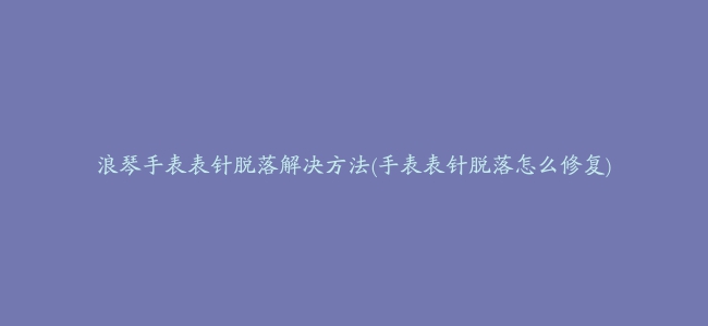 浪琴手表表针脱落解决方法(手表表针脱落怎么修复)