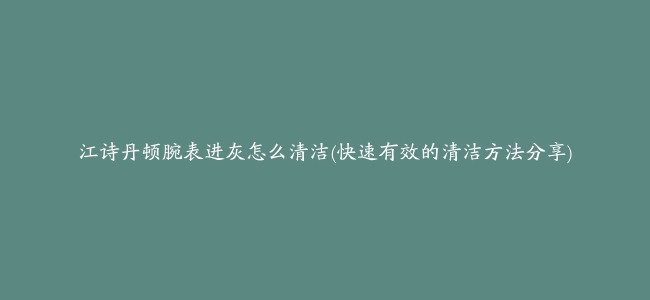 江诗丹顿腕表进灰怎么清洁(快速有效的清洁方法分享)