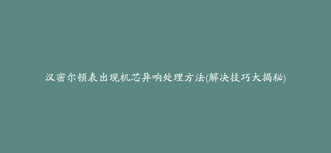 汉密尔顿表出现机芯异响处理方法(解决技巧大揭秘)