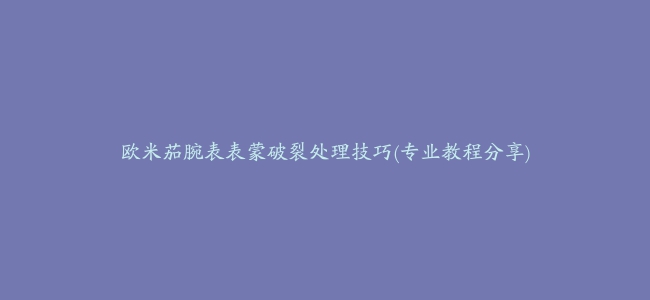 欧米茄腕表表蒙破裂处理技巧(专业教程分享)