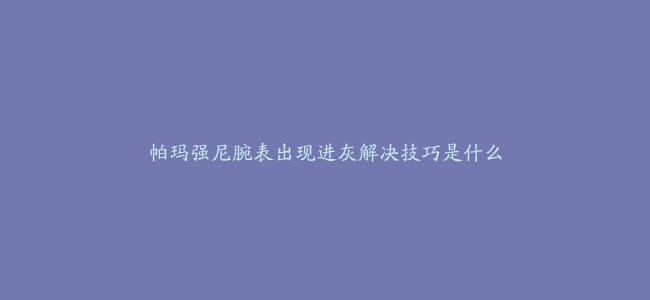 帕玛强尼腕表出现进灰解决技巧是什么