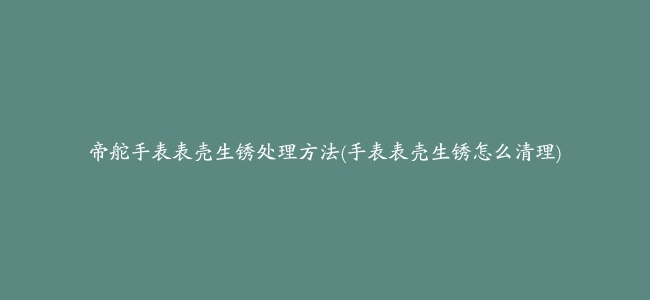 帝舵手表表壳生锈处理方法(手表表壳生锈怎么清理)