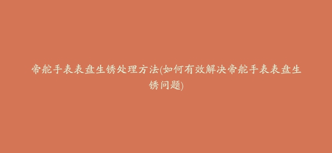 帝舵手表表盘生锈处理方法(如何有效解决帝舵手表表盘生锈问题)