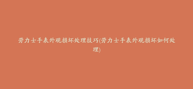 劳力士手表外观损坏处理技巧(劳力士手表外观损坏如何处理)