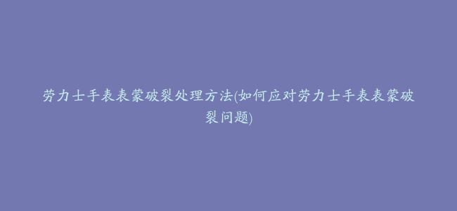 劳力士手表表蒙破裂处理方法(如何应对劳力士手表表蒙破裂问题)