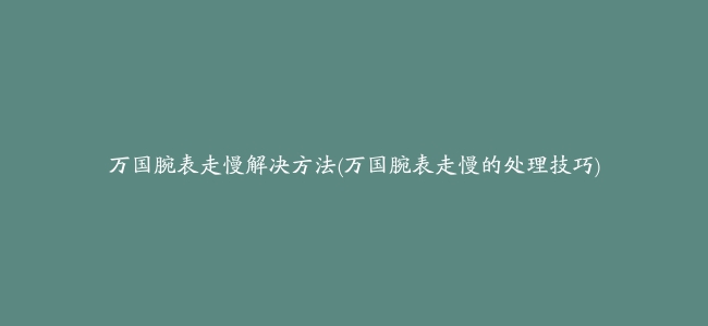 万国腕表走慢解决方法(万国腕表走慢的处理技巧)