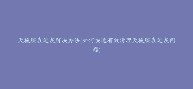 天梭腕表进灰解决办法(如何快速有效清理天梭腕表进灰问题)