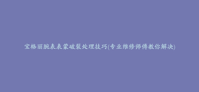 宝格丽腕表表蒙破裂处理技巧(专业维修师傅教你解决)