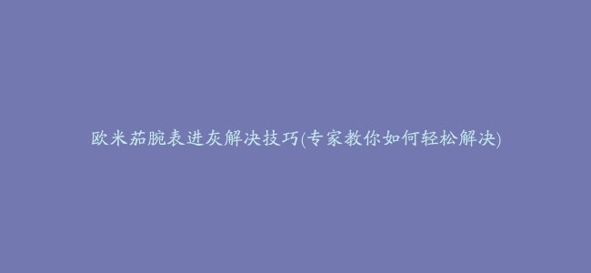 欧米茄腕表进灰解决技巧(专家教你如何轻松解决)