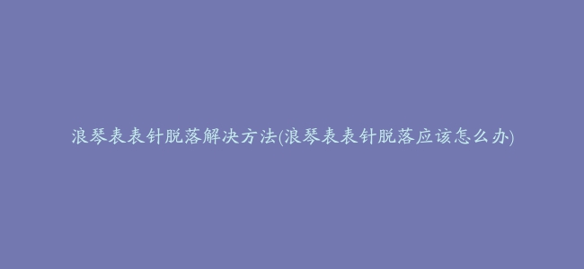 浪琴表表针脱落解决方法(浪琴表表针脱落应该怎么办)