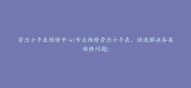 劳力士手表维修中心(专业维修劳力士手表，快速解决各类维修问题)