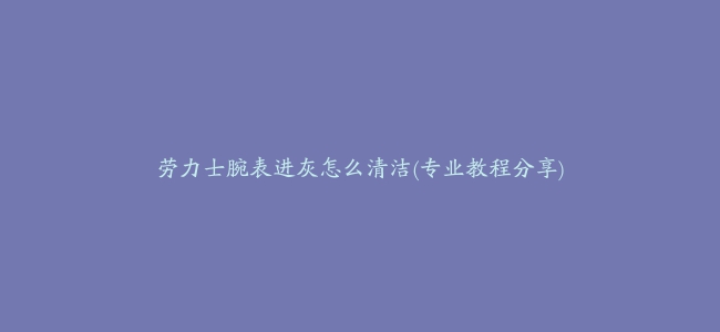 劳力士腕表进灰怎么清洁(专业教程分享)