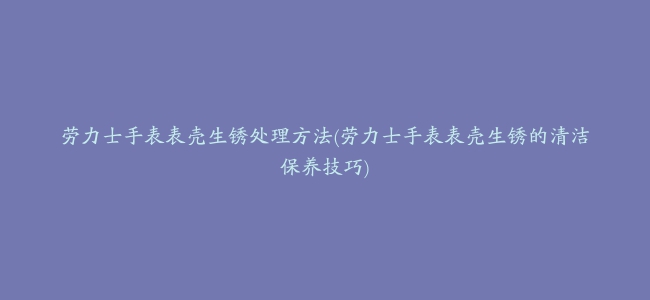 劳力士手表表壳生锈处理方法(劳力士手表表壳生锈的清洁保养技巧)