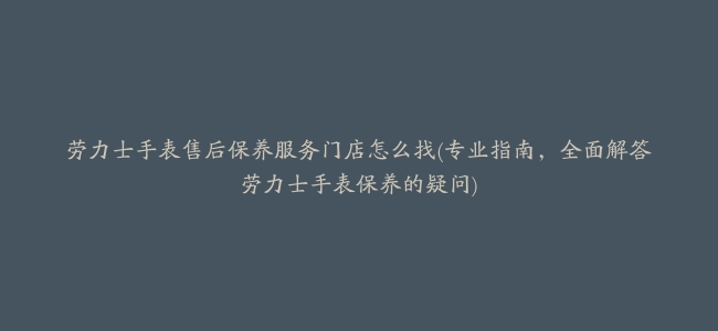 劳力士手表售后保养服务门店怎么找(专业指南，全面解答劳力士手表保养的疑问)