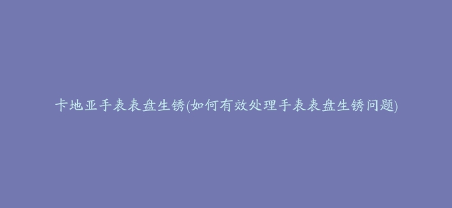 卡地亚手表表盘生锈(如何有效处理手表表盘生锈问题)