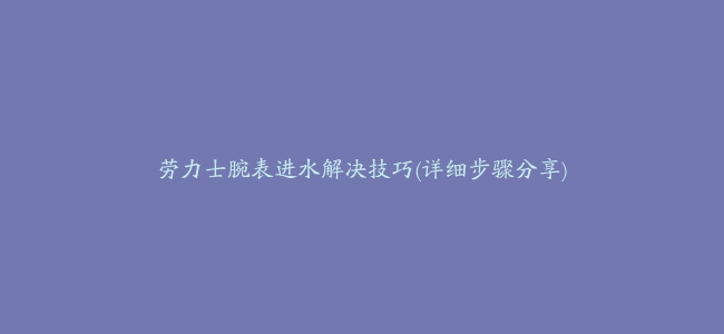 劳力士腕表进水解决技巧(详细步骤分享)