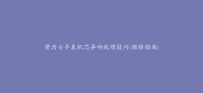 劳力士手表机芯异响处理技巧(维修指南)