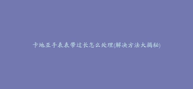 卡地亚手表表带过长怎么处理(解决方法大揭秘)