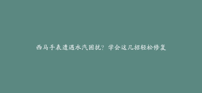 西马手表遭遇水汽困扰？学会这几招轻松修复