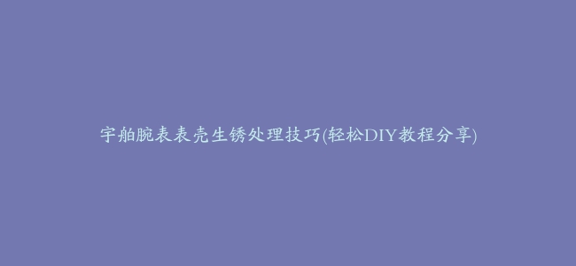 宇舶腕表表壳生锈处理技巧(轻松DIY教程分享)