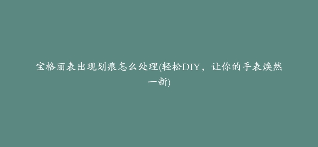 宝格丽表出现划痕怎么处理(轻松DIY，让你的手表焕然一新)