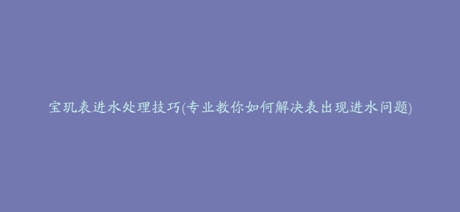 宝玑表进水处理技巧(专业教你如何解决表出现进水问题)