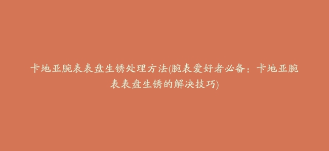 卡地亚腕表表盘生锈处理方法(腕表爱好者必备：卡地亚腕表表盘生锈的解决技巧)