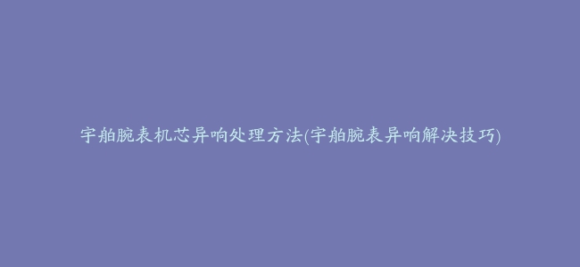 宇舶腕表机芯异响处理方法(宇舶腕表异响解决技巧)