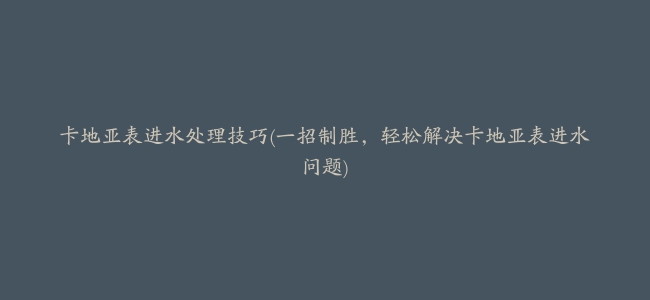 卡地亚表进水处理技巧(一招制胜，轻松解决卡地亚表进水问题)