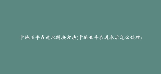 卡地亚手表进水解决方法(卡地亚手表进水后怎么处理)