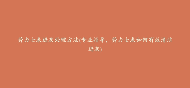 劳力士表进灰处理方法(专业指导，劳力士表如何有效清洁进灰)