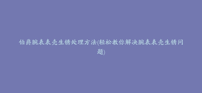 伯爵腕表表壳生锈处理方法(轻松教你解决腕表表壳生锈问题)