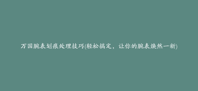 万国腕表划痕处理技巧(轻松搞定，让你的腕表焕然一新)