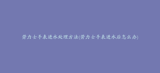 劳力士手表进水处理方法(劳力士手表进水后怎么办)