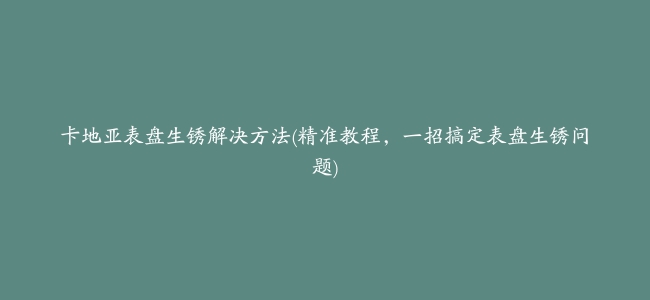 卡地亚表盘生锈解决方法(精准教程，一招搞定表盘生锈问题)