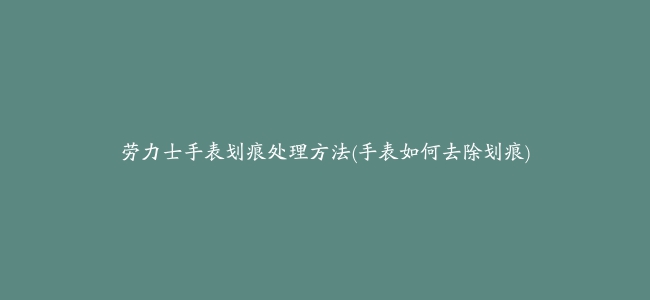 劳力士手表划痕处理方法(手表如何去除划痕)